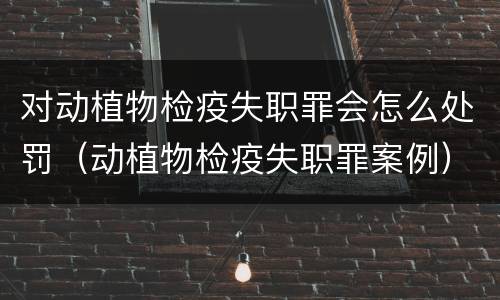 对动植物检疫失职罪会怎么处罚（动植物检疫失职罪案例）
