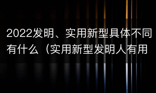 2022发明、实用新型具体不同有什么（实用新型发明人有用吗）