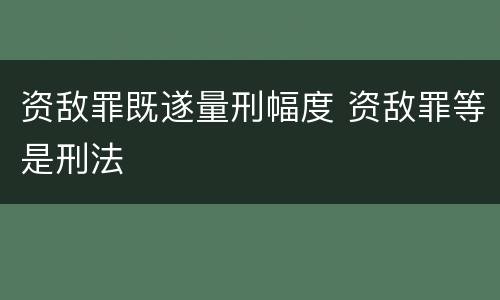 资敌罪既遂量刑幅度 资敌罪等是刑法