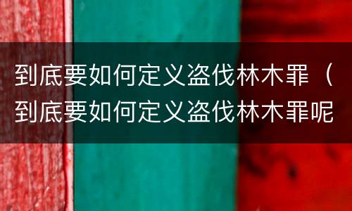 到底要如何定义盗伐林木罪（到底要如何定义盗伐林木罪呢）