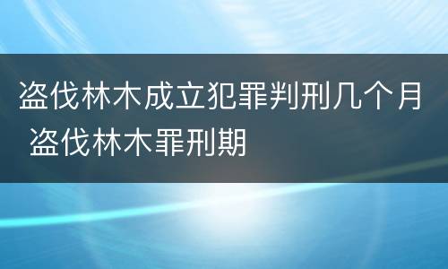 盗伐林木成立犯罪判刑几个月 盗伐林木罪刑期