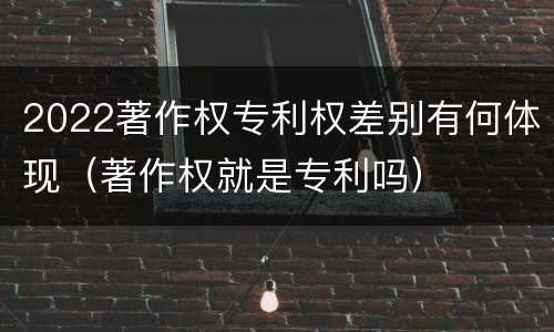 2022著作权专利权差别有何体现（著作权就是专利吗）