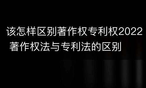 该怎样区别著作权专利权2022 著作权法与专利法的区别
