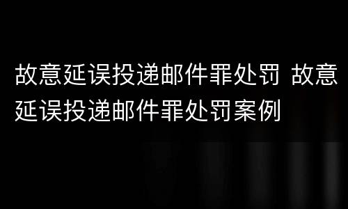 故意延误投递邮件罪处罚 故意延误投递邮件罪处罚案例