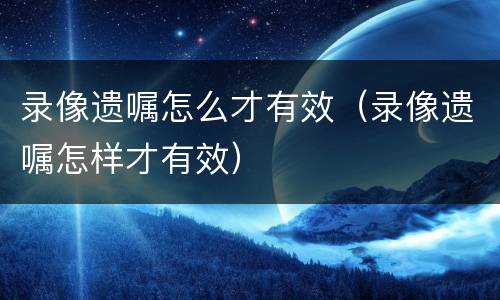 录像遗嘱怎么才有效（录像遗嘱怎样才有效）