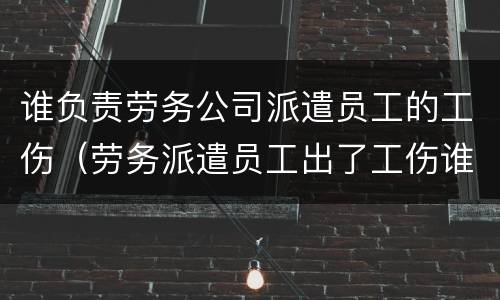 谁负责劳务公司派遣员工的工伤（劳务派遣员工出了工伤谁负责）