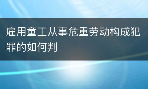 雇用童工从事危重劳动构成犯罪的如何判