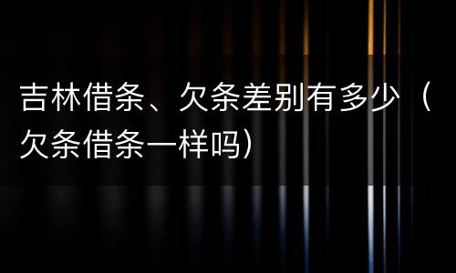 吉林借条、欠条差别有多少（欠条借条一样吗）
