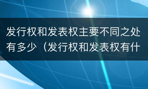 发行权和发表权主要不同之处有多少（发行权和发表权有什么区别）