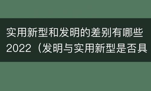 实用新型和发明的差别有哪些2022（发明与实用新型是否具有实用性）