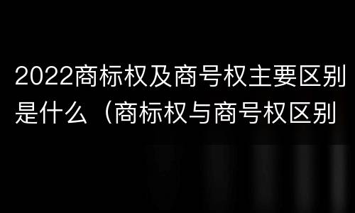 2022商标权及商号权主要区别是什么(商标权与商号权区别)