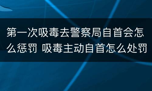 第一次吸毒去警察局自首会怎么惩罚 吸毒主动自首怎么处罚
