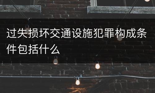 过失损坏交通设施犯罪构成条件包括什么