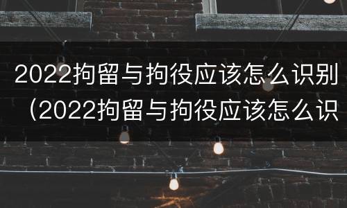 2022拘留与拘役应该怎么识别（2022拘留与拘役应该怎么识别呢）