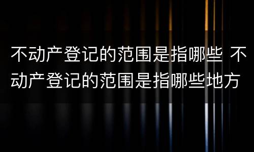 不动产登记的范围是指哪些 不动产登记的范围是指哪些地方