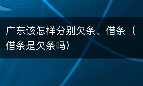 广东该怎样分别欠条、借条（借条是欠条吗）