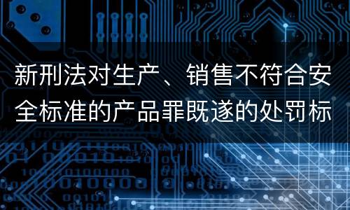 新刑法对生产、销售不符合安全标准的产品罪既遂的处罚标准
