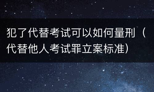 犯了代替考试可以如何量刑（代替他人考试罪立案标准）