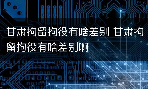 甘肃拘留拘役有啥差别 甘肃拘留拘役有啥差别啊