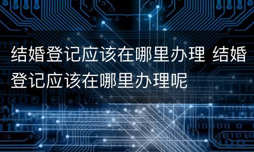 结婚登记应该在哪里办理 结婚登记应该在哪里办理呢