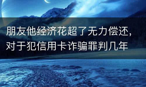 朋友他经济花超了无力偿还，对于犯信用卡诈骗罪判几年