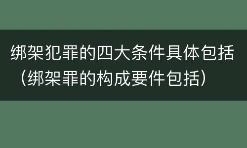 绑架犯罪的四大条件具体包括（绑架罪的构成要件包括）