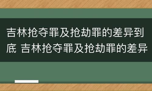 吉林抢夺罪及抢劫罪的差异到底 吉林抢夺罪及抢劫罪的差异到底有多大