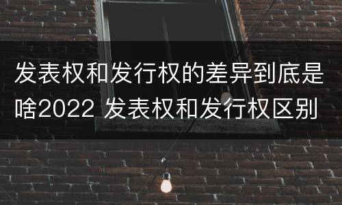 发表权和发行权的差异到底是啥2022 发表权和发行权区别