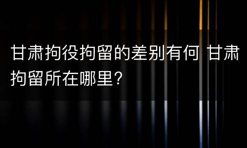 甘肃拘役拘留的差别有何 甘肃拘留所在哪里?
