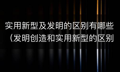实用新型及发明的区别有哪些（发明创造和实用新型的区别）