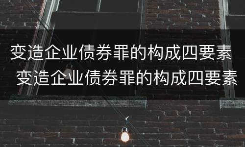 变造企业债券罪的构成四要素 变造企业债券罪的构成四要素不包括