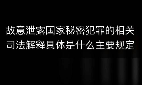 故意泄露国家秘密犯罪的相关司法解释具体是什么主要规定