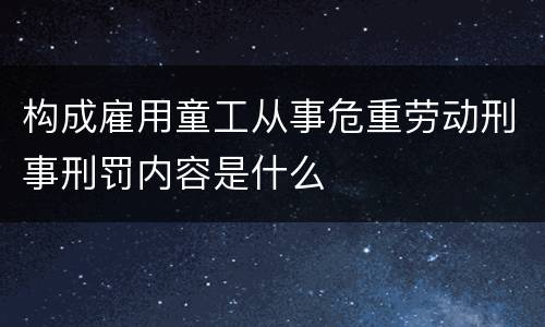 构成雇用童工从事危重劳动刑事刑罚内容是什么