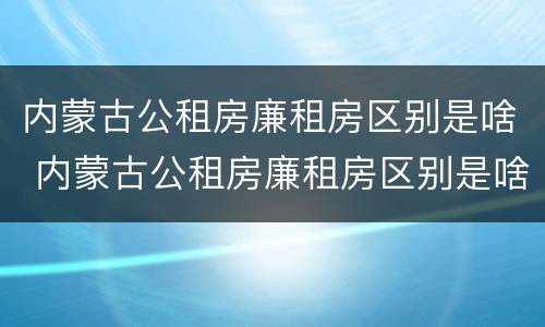 内蒙古公租房廉租房区别是啥 内蒙古公租房廉租房区别是啥呀