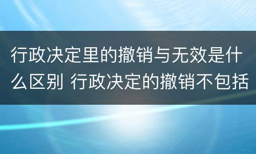 行政决定里的撤销与无效是什么区别 行政决定的撤销不包括