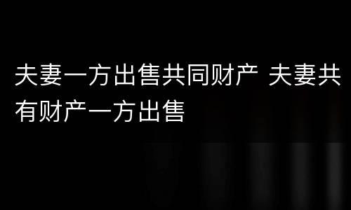 夫妻一方出售共同财产 夫妻共有财产一方出售