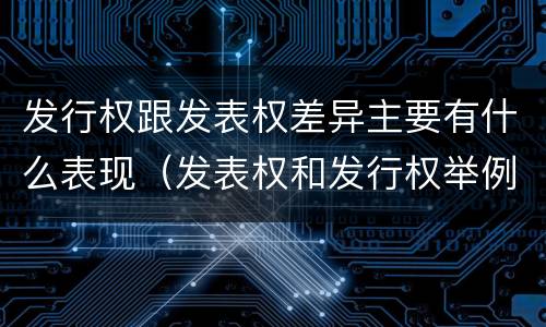 发行权跟发表权差异主要有什么表现（发表权和发行权举例）