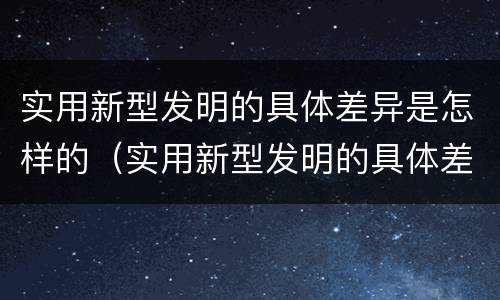 实用新型发明的具体差异是怎样的（实用新型发明的具体差异是怎样的呢）
