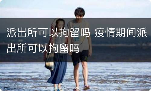 派出所可以拘留吗 疫情期间派出所可以拘留吗