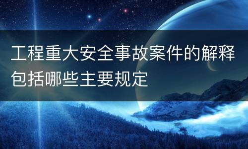 工程重大安全事故案件的解释包括哪些主要规定