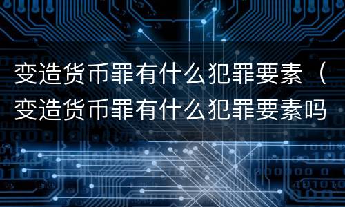 变造货币罪有什么犯罪要素（变造货币罪有什么犯罪要素吗）
