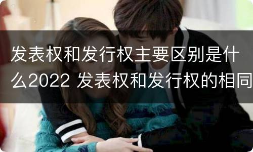 发表权和发行权主要区别是什么2022 发表权和发行权的相同点