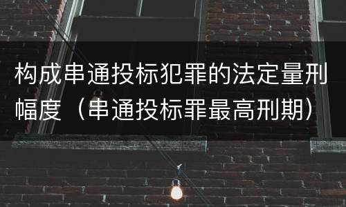 构成串通投标犯罪的法定量刑幅度（串通投标罪最高刑期）