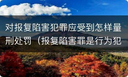 对报复陷害犯罪应受到怎样量刑处罚（报复陷害罪是行为犯吗）