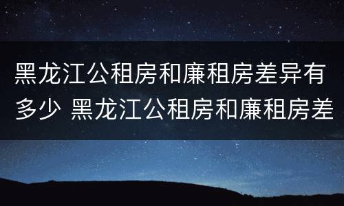 黑龙江公租房和廉租房差异有多少 黑龙江公租房和廉租房差异有多少年