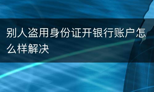别人盗用身份证开银行账户怎么样解决