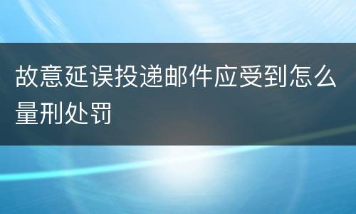 故意延误投递邮件应受到怎么量刑处罚