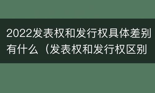 2022发表权和发行权具体差别有什么（发表权和发行权区别）