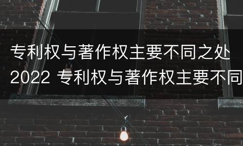 专利权与著作权主要不同之处2022 专利权与著作权主要不同之处2022年