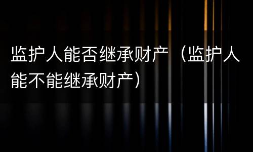 监护人能否继承财产（监护人能不能继承财产）